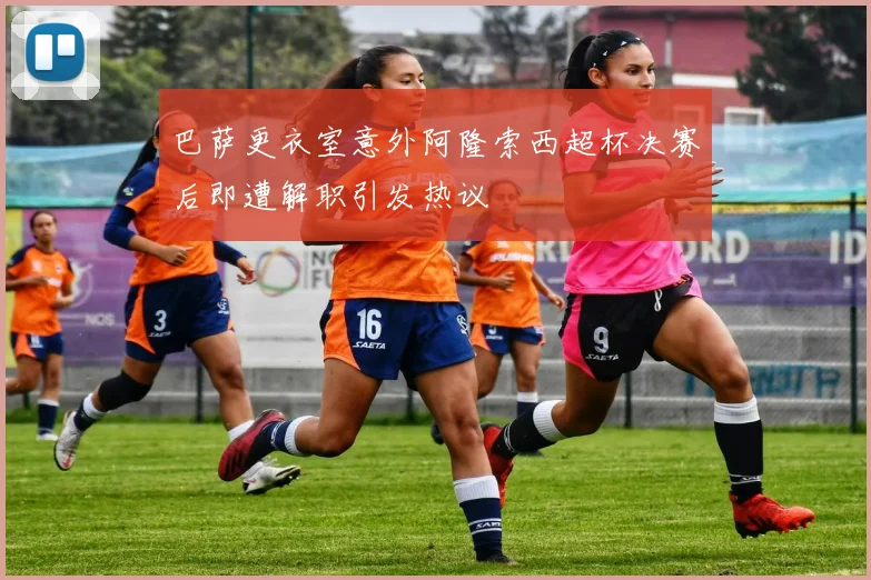 巴萨更衣室意外阿隆索西超杯决赛后即遭解职引发热议