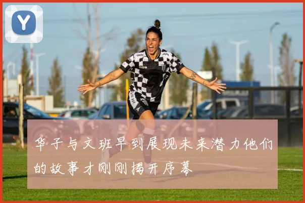华子与文班早到展现未来潜力他们的故事才刚刚揭开序幕