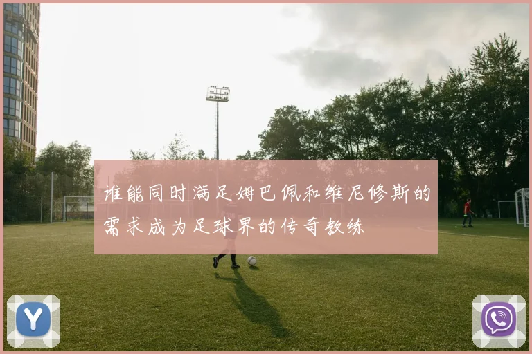 谁能同时满足姆巴佩和维尼修斯的需求成为足球界的传奇教练