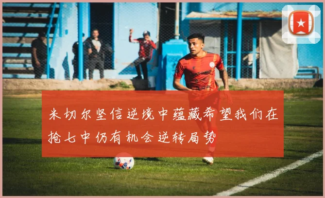 米切尔坚信逆境中蕴藏希望我们在抢七中仍有机会逆转局势