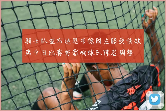 骑士队宣布迪恩韦德因左膝受伤缺席今日比赛将影响球队阵容调整