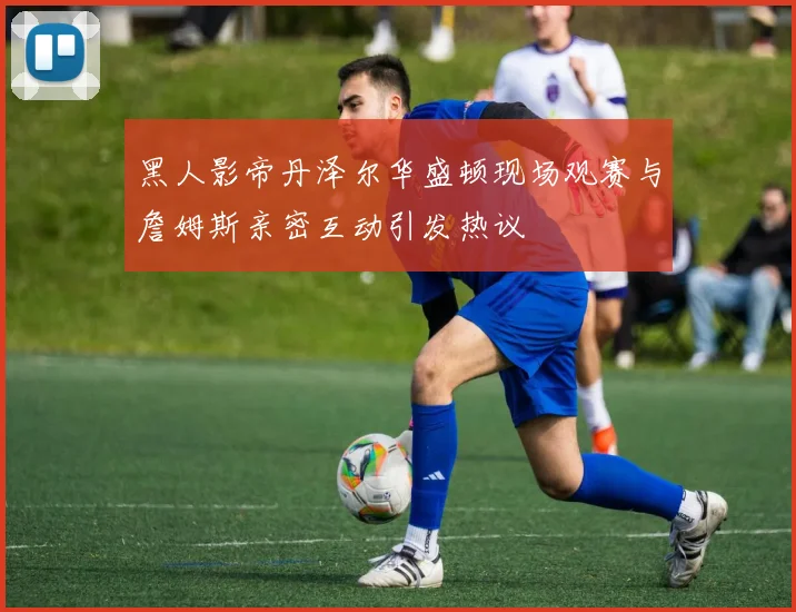 黑人影帝丹泽尔华盛顿现场观赛与詹姆斯亲密互动引发热议