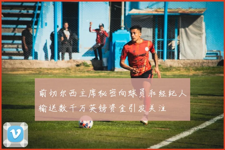 前切尔西主席秘密向球员和经纪人输送数千万英镑资金引发关注