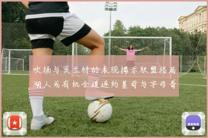吹杨与莫兰特的表现揭示联盟格局湖人或有机会追逐约基奇与字母哥