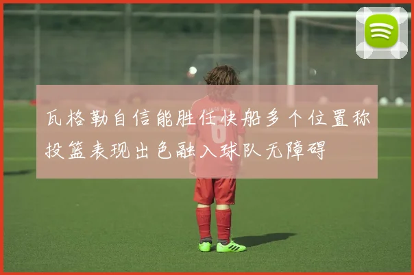 瓦格勒自信能胜任快船多个位置称投篮表现出色融入球队无障碍