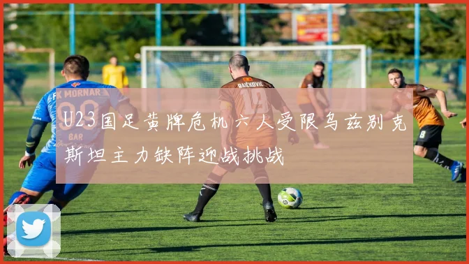 U23国足黄牌危机六人受限乌兹别克斯坦主力缺阵迎战挑战
