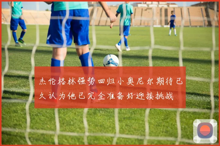 杰伦格林强势回归小奥尼尔期待已久认为他已完全准备好迎接挑战