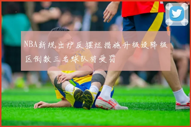 NBA新规出炉反摆烂措施升级设降级区倒数三名球队将受罚