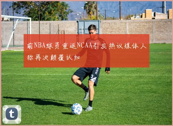 前NBA球员重返NCAA引发热议媒体人称再次颠覆认知