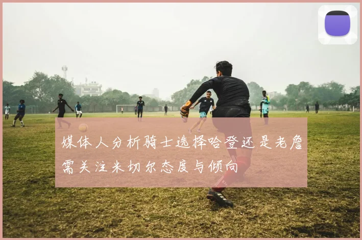媒体人分析骑士选择哈登还是老詹需关注米切尔态度与倾向