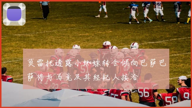 莫雷托透露小蜘蛛转会倾向巴萨巴萨将与马竞及其经纪人接洽