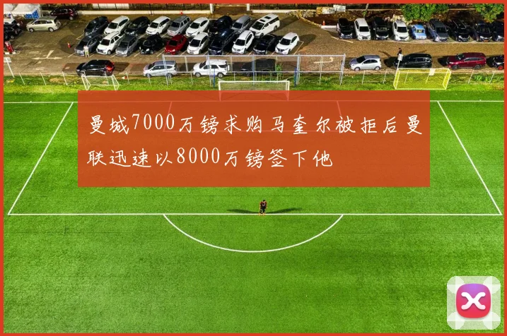 曼城7000万镑求购马奎尔被拒后曼联迅速以8000万镑签下他