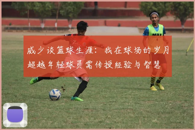 威少谈篮球生涯：我在球场的岁月超越年轻球员需传授经验与智慧